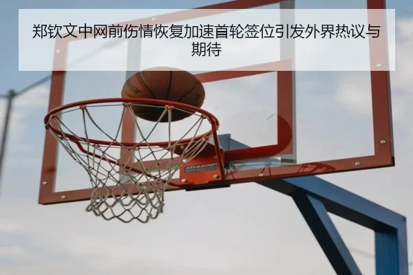 郑钦文中网前伤情恢复加速首轮签位引发外界热议与期待